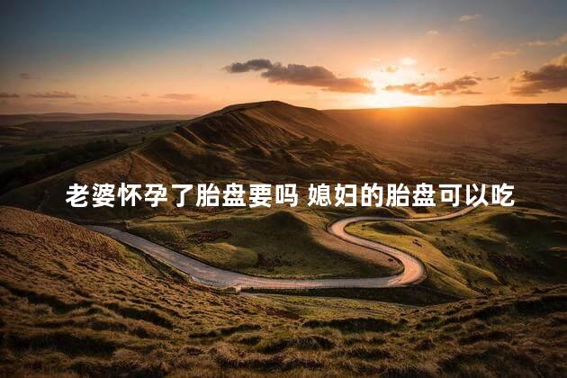 老婆怀孕了胎盘要吗 媳妇的胎盘可以吃吗